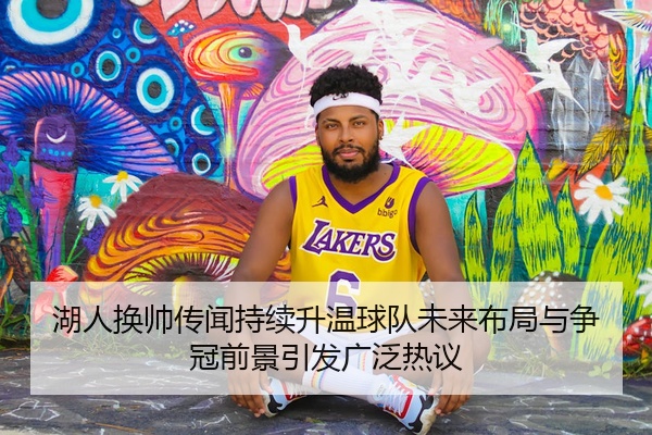 湖人换帅传闻持续升温球队未来布局与争冠前景引发广泛热议