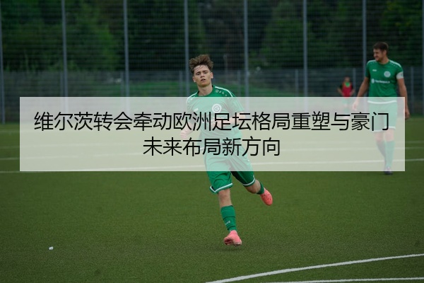 维尔茨转会牵动欧洲足坛格局重塑与豪门未来布局新方向