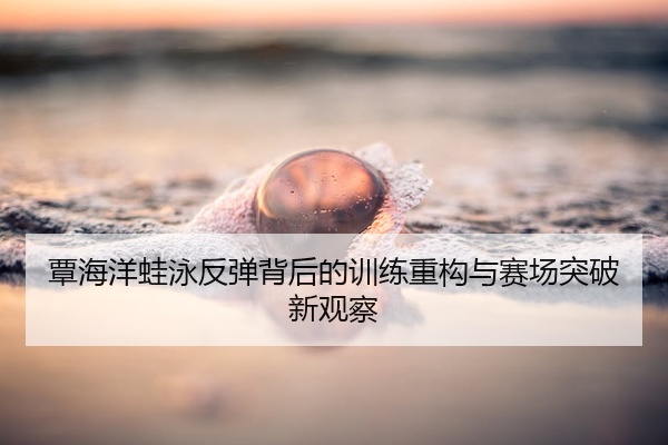 覃海洋蛙泳反弹背后的训练重构与赛场突破新观察