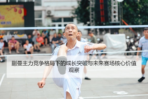 蒯曼主力竞争格局下的成长突破与未来赛场核心价值观察